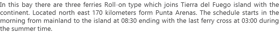 In this bay there are three ferries Roll-on type which joins Tierra del Fuego island with the continent. Located north east 170 kilometers form Punta Arenas. The schedule starts in the morning from mainland to the island at 08:30 ending with the last ferry cross at 03:00 during the summer time.